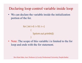 Declaring loop control variable inside loop
• We can declare the variable inside the initialization
portion of the for.
for ( int i=0; i<10; i++)
{
System.out.println(i);
}
• Note: The scope of this variable i is limited to the for
loop and ends with the for statement.
Ravi Kant Sahu, Asst. Professor @ Lovely Professional University, Punjab (India)
 