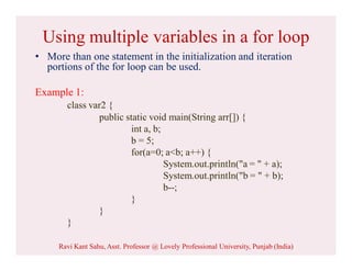 Using multiple variables in a for loop
• More than one statement in the initialization and iteration
portions of the for loop can be used.
Example 1:
class var2 {
public static void main(String arr[]) {
int a, b;
b = 5;
for(a=0; a<b; a++) {
System.out.println("a = " + a);
System.out.println("b = " + b);
b--;
}
}
}
Ravi Kant Sahu, Asst. Professor @ Lovely Professional University, Punjab (India)
 