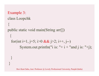 Example 3:
class Loopchk
{
public static void main(String arr[])
{
for(int i=1, j=5; i>0 && j>2; i++, j--)
System.out.println("i is: "+ i + "and j is: "+j);
}
}
Ravi Kant Sahu, Asst. Professor @ Lovely Professional University, Punjab (India)
 