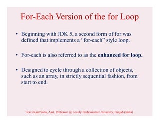 For-Each Version of the for Loop
• Beginning with JDK 5, a second form of for was
defined that implements a “for-each” style loop.
• For-each is also referred to as the enhanced for loop.
• Designed to cycle through a collection of objects,
such as an array, in strictly sequential fashion, from
start to end.
Ravi Kant Sahu, Asst. Professor @ Lovely Professional University, Punjab (India)
 