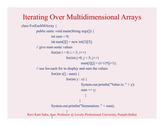 Iterating Over Multidimensional Arrays
class ForEachMArray {
public static void main(String args[]) {
int sum = 0;
int num[][] = new int[3][5];
// give num some values
for(int i = 0; i < 3; i++)
for(int j=0; j < 5; j++)
num[i][j] = (i+1)*(j+1);
// use for-each for to display and sum the values
for(int x[] : num) {
for(int y : x) {
System.out.println("Value is: " + y);
sum += y;
}
}
System.out.println("Summation: " + sum);
}
}
Ravi Kant Sahu, Asst. Professor @ Lovely Professional University, Punjab (India)
 