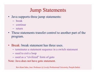 Jump Statements
• Java supports three jump statements:
– break
– continue
– return
• These statements transfer control to another part of the
program.
• Break: break statement has three uses.
– terminates a statement sequence in a switch statement
– used to exit a loop
– used as a “civilized” form of goto
Note: Java does not have goto statement.
Ravi Kant Sahu, Asst. Professor @ Lovely Professional University, Punjab (India)
 