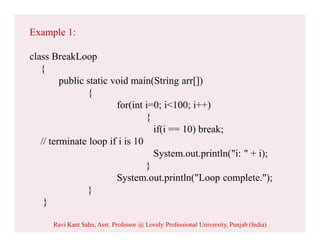 Example 1:
class BreakLoop
{
public static void main(String arr[])
{
for(int i=0; i<100; i++)
{
if(i == 10) break;
// terminate loop if i is 10
System.out.println("i: " + i);
}
System.out.println("Loop complete.");
}
}
Ravi Kant Sahu, Asst. Professor @ Lovely Professional University, Punjab (India)
 