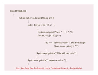 class BreakLoop
{
public static void main(String arr[])
{
outer: for(int i=0; i<3; i++)
{
System.out.print("Pass " + i + ": ");
for(int j=0; j<100; j++)
{
if(j == 10) break outer; // exit both loops
System.out.print(j + " ");
}
System.out.println("This will not print");
}
System.out.println("Loops complete.");
}
} Ravi Kant Sahu, Asst. Professor @ Lovely Professional University, Punjab (India)
 