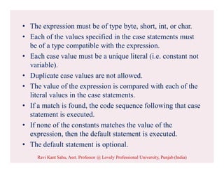 • The expression must be of type byte, short, int, or char.
• Each of the values specified in the case statements must
be of a type compatible with the expression.
• Each case value must be a unique literal (i.e. constant not
variable).
• Duplicate case values are not allowed.
• The value of the expression is compared with each of the
literal values in the case statements.
• If a match is found, the code sequence following that case
statement is executed.
• If none of the constants matches the value of the
expression, then the default statement is executed.
• The default statement is optional.
Ravi Kant Sahu, Asst. Professor @ Lovely Professional University, Punjab (India)
 
