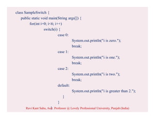 class SampleSwitch {
public static void main(String args[]) {
for(int i=0; i<6; i++)
switch(i) {
case 0:
System.out.println("i is zero.");
break;
case 1:
System.out.println("i is one.");
break;
case 2:
System.out.println("i is two.");
break;
default:
System.out.println("i is greater than 2.");
}
}
}Ravi Kant Sahu, Asst. Professor @ Lovely Professional University, Punjab (India)
 