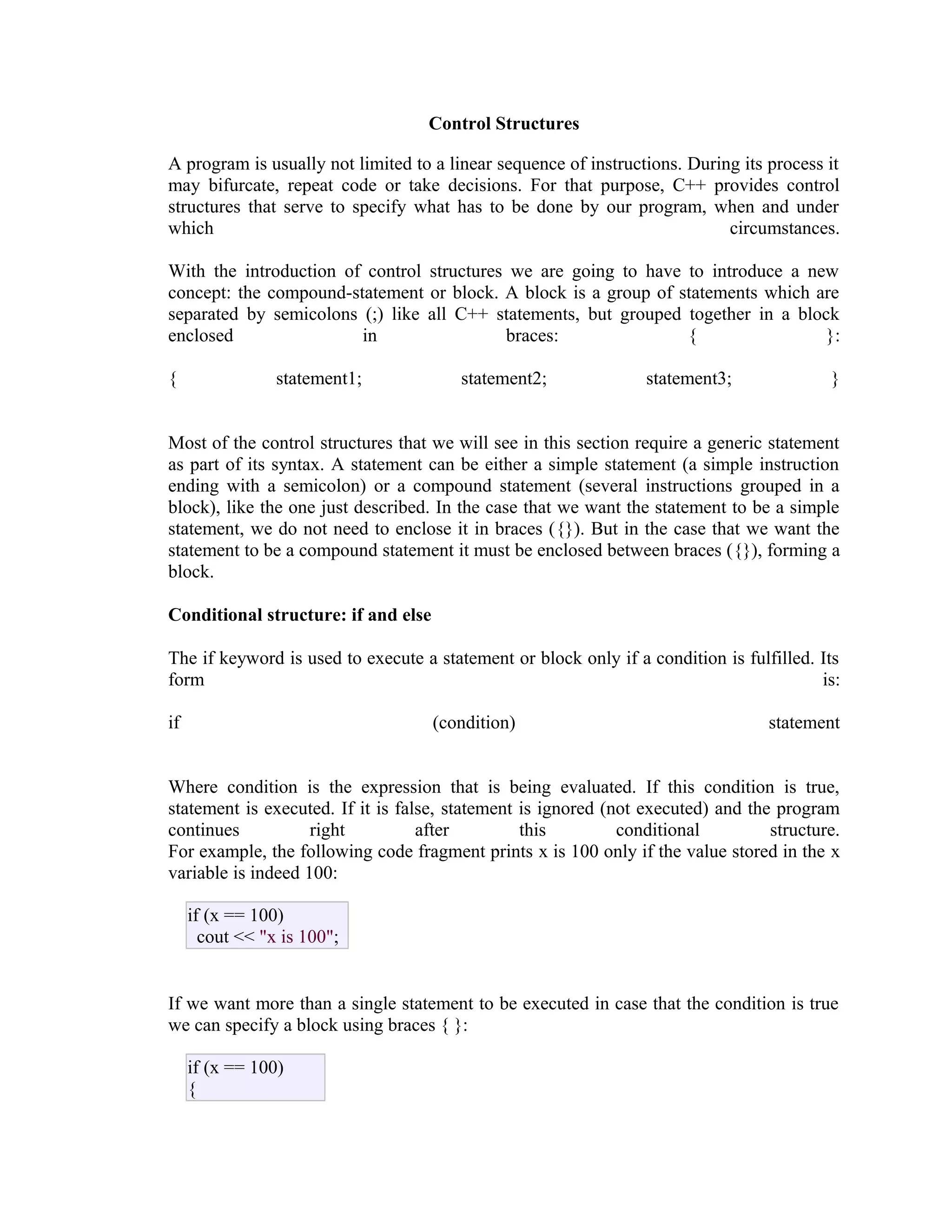 Control Structures
A program is usually not limited to a linear sequence of instructions. During its process it
may bifurcate, repeat code or take decisions. For that purpose, C++ provides control
structures that serve to specify what has to be done by our program, when and under
which
circumstances.
With the introduction of control structures we are going to have to introduce a new
concept: the compound-statement or block. A block is a group of statements which are
separated by semicolons (;) like all C++ statements, but grouped together in a block
enclosed
in
braces:
{
}:
{

statement1;

statement2;

statement3;

}

Most of the control structures that we will see in this section require a generic statement
as part of its syntax. A statement can be either a simple statement (a simple instruction
ending with a semicolon) or a compound statement (several instructions grouped in a
block), like the one just described. In the case that we want the statement to be a simple
statement, we do not need to enclose it in braces ({}). But in the case that we want the
statement to be a compound statement it must be enclosed between braces ({}), forming a
block.
Conditional structure: if and else
The if keyword is used to execute a statement or block only if a condition is fulfilled. Its
form
is:
if

(condition)

statement

Where condition is the expression that is being evaluated. If this condition is true,
statement is executed. If it is false, statement is ignored (not executed) and the program
continues
right
after
this
conditional
structure.
For example, the following code fragment prints x is 100 only if the value stored in the x
variable is indeed 100:
if (x == 100)
cout << "x is 100";
If we want more than a single statement to be executed in case that the condition is true
we can specify a block using braces { }:
if (x == 100)
{

 
