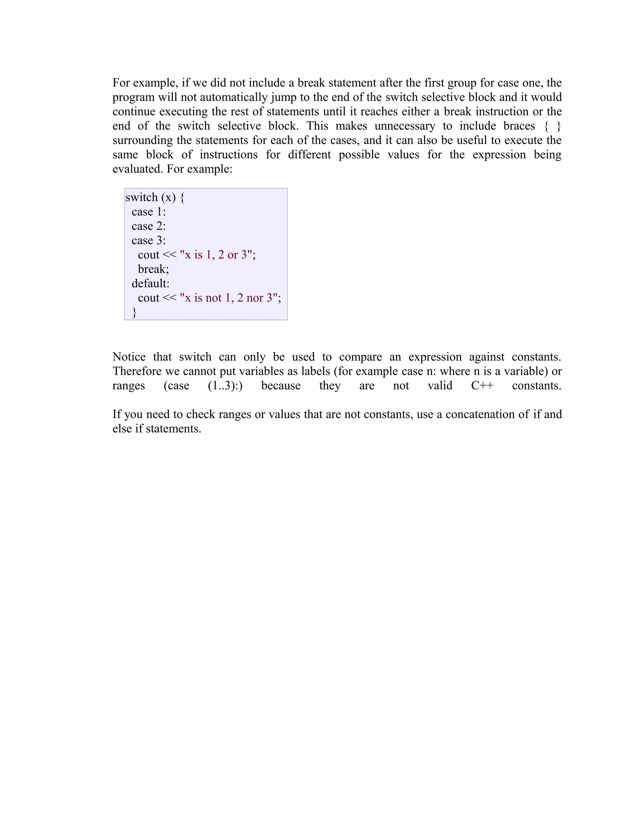For example, if we did not include a break statement after the first group for case one, the
program will not automatically jump to the end of the switch selective block and it would
continue executing the rest of statements until it reaches either a break instruction or the
end of the switch selective block. This makes unnecessary to include braces { }
surrounding the statements for each of the cases, and it can also be useful to execute the
same block of instructions for different possible values for the expression being
evaluated. For example:
switch (x) {
case 1:
case 2:
case 3:
cout << "x is 1, 2 or 3";
break;
default:
cout << "x is not 1, 2 nor 3";
}
Notice that switch can only be used to compare an expression against constants.
Therefore we cannot put variables as labels (for example case n: where n is a variable) or
ranges (case (1..3):) because they are not valid C++ constants.
If you need to check ranges or values that are not constants, use a concatenation of if and
else if statements.

 