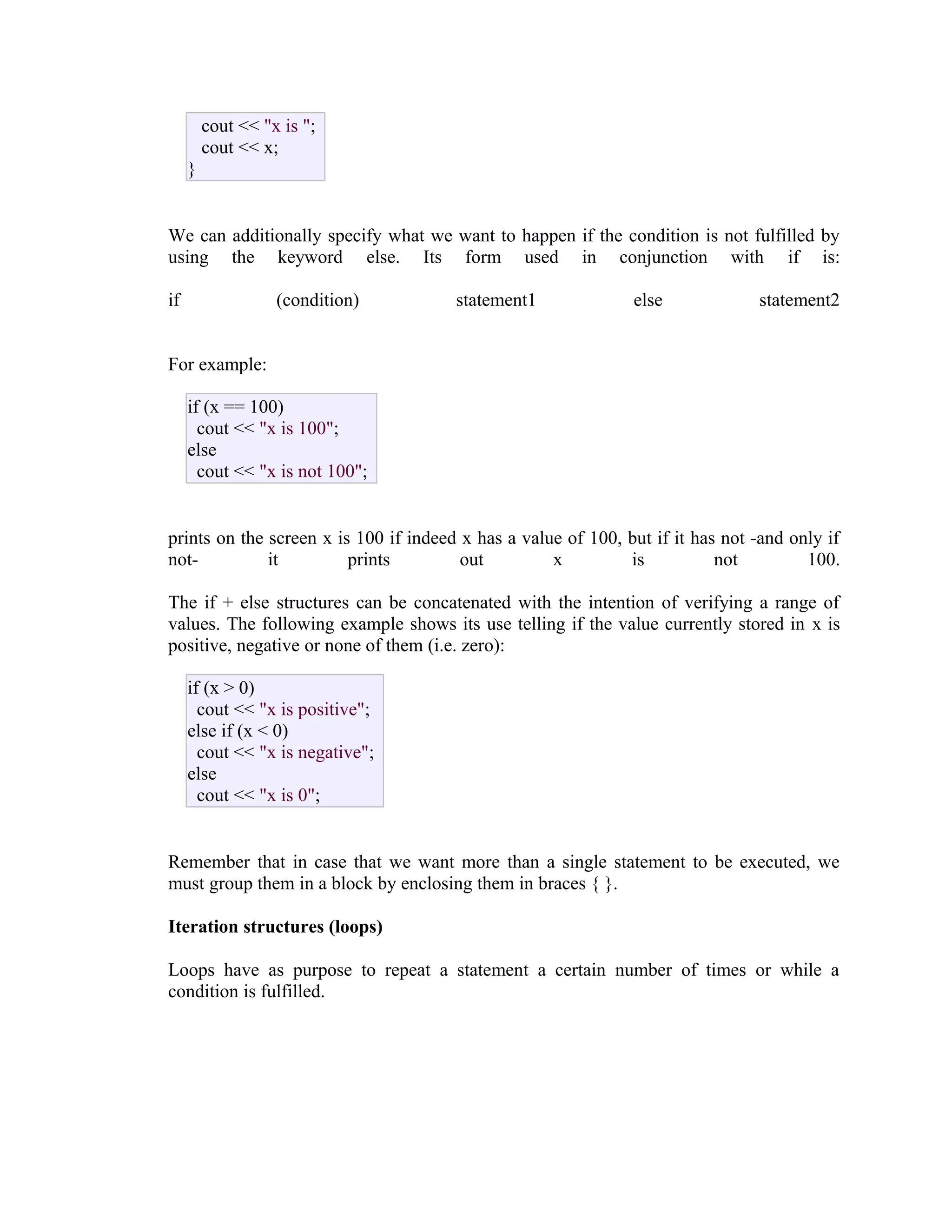 cout << "x is ";
cout << x;
}
We can additionally specify what we want to happen if the condition is not fulfilled by
using the keyword else. Its form used in conjunction with if is:
if

(condition)

statement1

else

statement2

For example:
if (x == 100)
cout << "x is 100";
else
cout << "x is not 100";
prints on the screen x is 100 if indeed x has a value of 100, but if it has not -and only if
notit
prints
out
x
is
not
100.
The if + else structures can be concatenated with the intention of verifying a range of
values. The following example shows its use telling if the value currently stored in x is
positive, negative or none of them (i.e. zero):
if (x > 0)
cout << "x is positive";
else if (x < 0)
cout << "x is negative";
else
cout << "x is 0";
Remember that in case that we want more than a single statement to be executed, we
must group them in a block by enclosing them in braces { }.
Iteration structures (loops)
Loops have as purpose to repeat a statement a certain number of times or while a
condition is fulfilled.

 