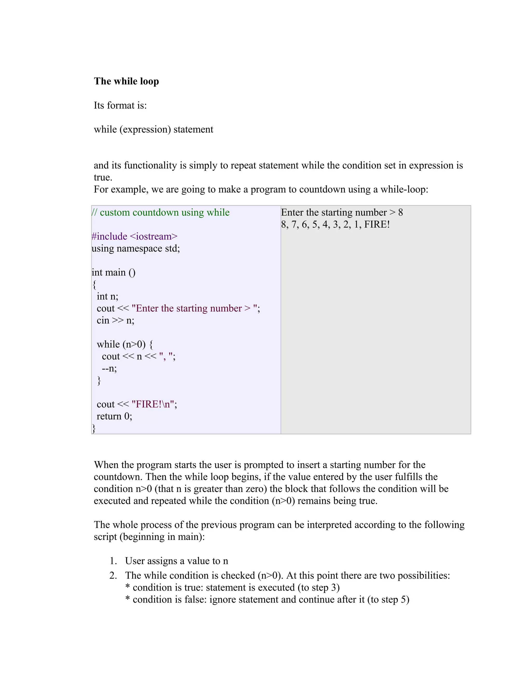 The while loop
Its format is:
while (expression) statement
and its functionality is simply to repeat statement while the condition set in expression is
true.
For example, we are going to make a program to countdown using a while-loop:
// custom countdown using while

Enter the starting number > 8
8, 7, 6, 5, 4, 3, 2, 1, FIRE!

#include <iostream>
using namespace std;
int main ()
{
int n;
cout << "Enter the starting number > ";
cin >> n;
while (n>0) {
cout << n << ", ";
--n;
}
cout << "FIRE!n";
return 0;
}
When the program starts the user is prompted to insert a starting number for the
countdown. Then the while loop begins, if the value entered by the user fulfills the
condition n>0 (that n is greater than zero) the block that follows the condition will be
executed and repeated while the condition (n>0) remains being true.
The whole process of the previous program can be interpreted according to the following
script (beginning in main):
1. User assigns a value to n
2. The while condition is checked (n>0). At this point there are two possibilities:
* condition is true: statement is executed (to step 3)
* condition is false: ignore statement and continue after it (to step 5)

 