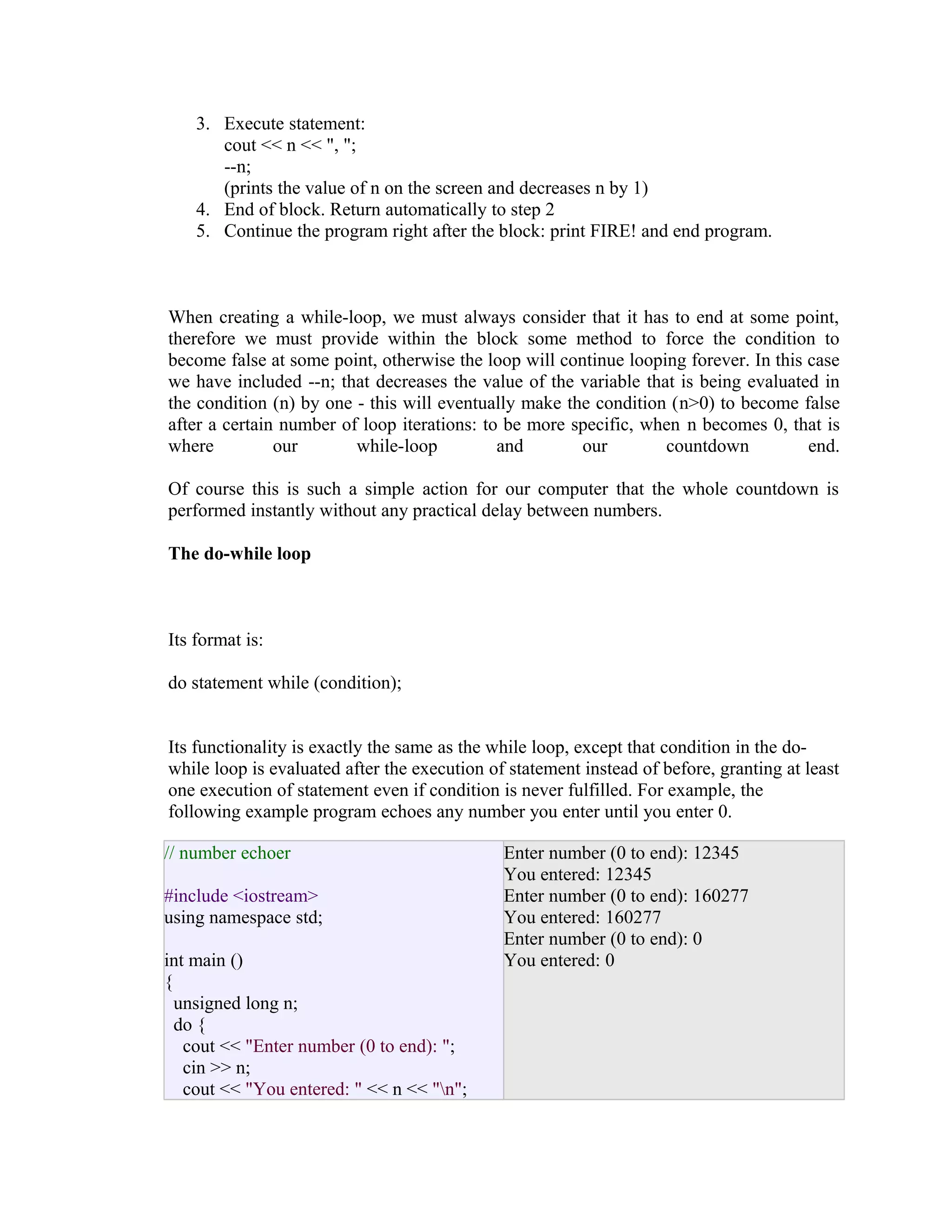 3. Execute statement:
cout << n << ", ";
--n;
(prints the value of n on the screen and decreases n by 1)
4. End of block. Return automatically to step 2
5. Continue the program right after the block: print FIRE! and end program.

When creating a while-loop, we must always consider that it has to end at some point,
therefore we must provide within the block some method to force the condition to
become false at some point, otherwise the loop will continue looping forever. In this case
we have included --n; that decreases the value of the variable that is being evaluated in
the condition (n) by one - this will eventually make the condition (n>0) to become false
after a certain number of loop iterations: to be more specific, when n becomes 0, that is
where
our
while-loop
and
our
countdown
end.
Of course this is such a simple action for our computer that the whole countdown is
performed instantly without any practical delay between numbers.
The do-while loop

Its format is:
do statement while (condition);
Its functionality is exactly the same as the while loop, except that condition in the dowhile loop is evaluated after the execution of statement instead of before, granting at least
one execution of statement even if condition is never fulfilled. For example, the
following example program echoes any number you enter until you enter 0.
// number echoer
#include <iostream>
using namespace std;
int main ()
{
unsigned long n;
do {
cout << "Enter number (0 to end): ";
cin >> n;
cout << "You entered: " << n << "n";

Enter number (0 to end): 12345
You entered: 12345
Enter number (0 to end): 160277
You entered: 160277
Enter number (0 to end): 0
You entered: 0

 
