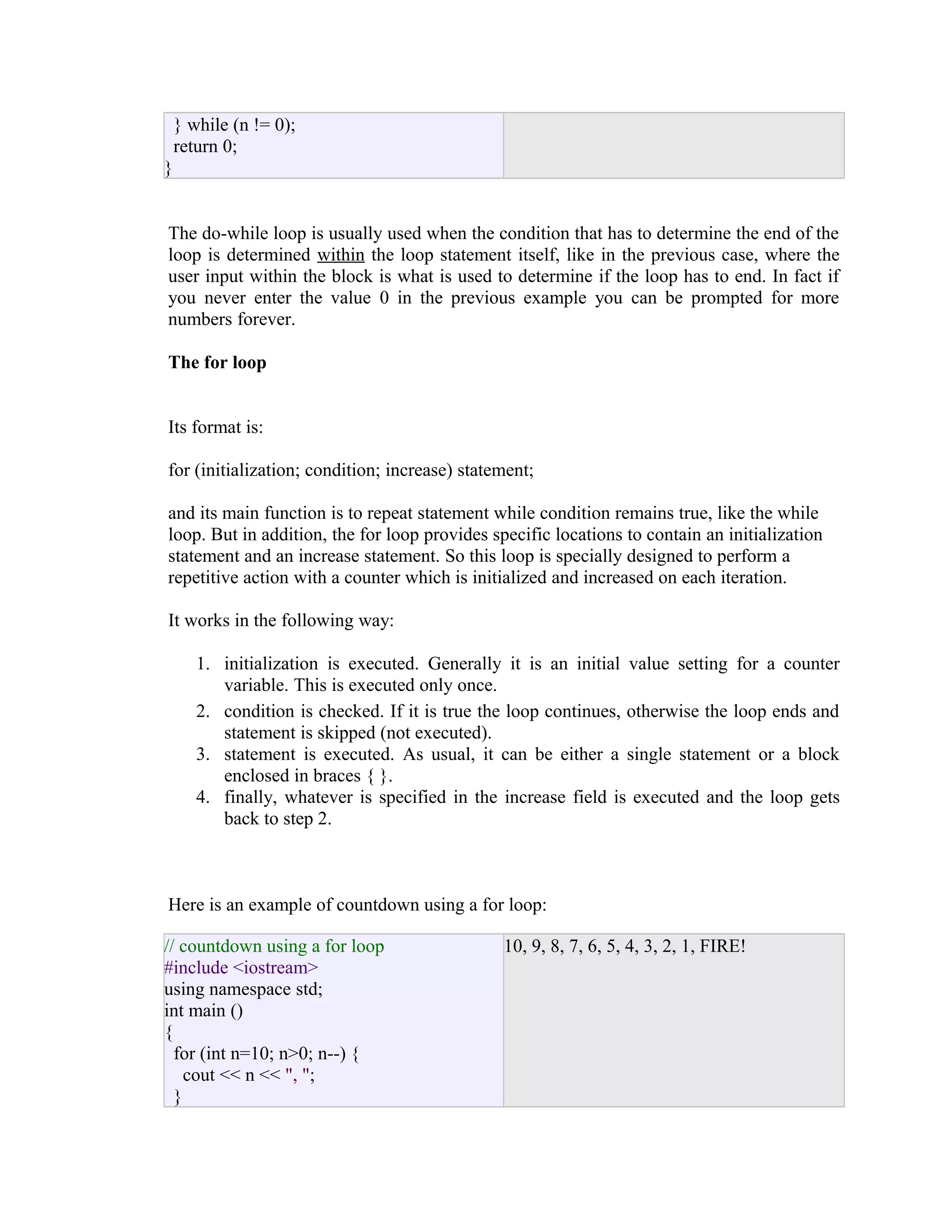 } while (n != 0);
return 0;
}
The do-while loop is usually used when the condition that has to determine the end of the
loop is determined within the loop statement itself, like in the previous case, where the
user input within the block is what is used to determine if the loop has to end. In fact if
you never enter the value 0 in the previous example you can be prompted for more
numbers forever.
The for loop
Its format is:
for (initialization; condition; increase) statement;
and its main function is to repeat statement while condition remains true, like the while
loop. But in addition, the for loop provides specific locations to contain an initialization
statement and an increase statement. So this loop is specially designed to perform a
repetitive action with a counter which is initialized and increased on each iteration.
It works in the following way:
1. initialization is executed. Generally it is an initial value setting for a counter
variable. This is executed only once.
2. condition is checked. If it is true the loop continues, otherwise the loop ends and
statement is skipped (not executed).
3. statement is executed. As usual, it can be either a single statement or a block
enclosed in braces { }.
4. finally, whatever is specified in the increase field is executed and the loop gets
back to step 2.

Here is an example of countdown using a for loop:
// countdown using a for loop
#include <iostream>
using namespace std;
int main ()
{
for (int n=10; n>0; n--) {
cout << n << ", ";
}

10, 9, 8, 7, 6, 5, 4, 3, 2, 1, FIRE!

 
