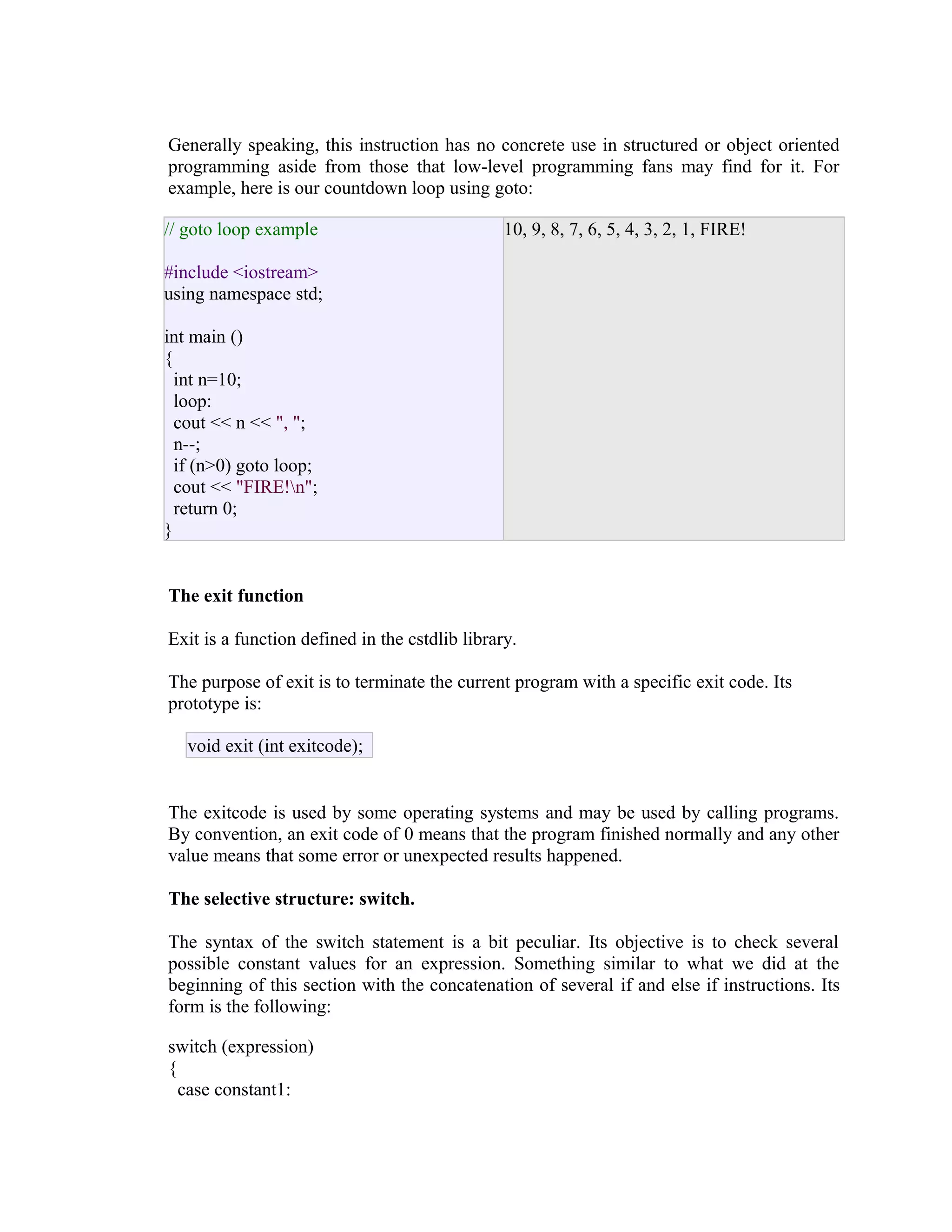 Generally speaking, this instruction has no concrete use in structured or object oriented
programming aside from those that low-level programming fans may find for it. For
example, here is our countdown loop using goto:
// goto loop example

10, 9, 8, 7, 6, 5, 4, 3, 2, 1, FIRE!

#include <iostream>
using namespace std;
int main ()
{
int n=10;
loop:
cout << n << ", ";
n--;
if (n>0) goto loop;
cout << "FIRE!n";
return 0;
}
The exit function
Exit is a function defined in the cstdlib library.
The purpose of exit is to terminate the current program with a specific exit code. Its
prototype is:
void exit (int exitcode);
The exitcode is used by some operating systems and may be used by calling programs.
By convention, an exit code of 0 means that the program finished normally and any other
value means that some error or unexpected results happened.
The selective structure: switch.
The syntax of the switch statement is a bit peculiar. Its objective is to check several
possible constant values for an expression. Something similar to what we did at the
beginning of this section with the concatenation of several if and else if instructions. Its
form is the following:
switch (expression)
{
case constant1:

 