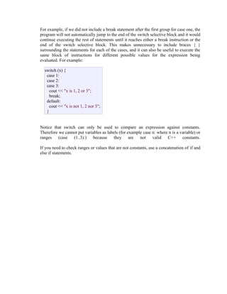 For example, if we did not include a break statement after the first group for case one, the
program will not automatically jump to the end of the switch selective block and it would
continue executing the rest of statements until it reaches either a break instruction or the
end of the switch selective block. This makes unnecessary to include braces { }
surrounding the statements for each of the cases, and it can also be useful to execute the
same block of instructions for different possible values for the expression being
evaluated. For example:
switch (x) {
case 1:
case 2:
case 3:
cout << "x is 1, 2 or 3";
break;
default:
cout << "x is not 1, 2 nor 3";
}
Notice that switch can only be used to compare an expression against constants.
Therefore we cannot put variables as labels (for example case n: where n is a variable) or
ranges (case (1..3):) because they are not valid C++ constants.
If you need to check ranges or values that are not constants, use a concatenation of if and
else if statements.

 