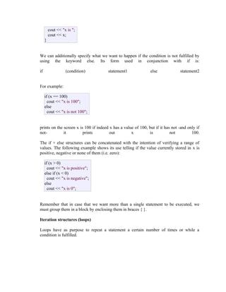 cout << "x is ";
cout << x;
}
We can additionally specify what we want to happen if the condition is not fulfilled by
using the keyword else. Its form used in conjunction with if is:
if

(condition)

statement1

else

statement2

For example:
if (x == 100)
cout << "x is 100";
else
cout << "x is not 100";
prints on the screen x is 100 if indeed x has a value of 100, but if it has not -and only if
notit
prints
out
x
is
not
100.
The if + else structures can be concatenated with the intention of verifying a range of
values. The following example shows its use telling if the value currently stored in x is
positive, negative or none of them (i.e. zero):
if (x > 0)
cout << "x is positive";
else if (x < 0)
cout << "x is negative";
else
cout << "x is 0";
Remember that in case that we want more than a single statement to be executed, we
must group them in a block by enclosing them in braces { }.
Iteration structures (loops)
Loops have as purpose to repeat a statement a certain number of times or while a
condition is fulfilled.

 