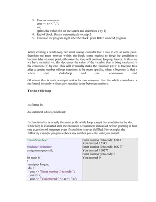 3. Execute statement:
cout << n << ", ";
--n;
(prints the value of n on the screen and decreases n by 1)
4. End of block. Return automatically to step 2
5. Continue the program right after the block: print FIRE! and end program.

When creating a while-loop, we must always consider that it has to end at some point,
therefore we must provide within the block some method to force the condition to
become false at some point, otherwise the loop will continue looping forever. In this case
we have included --n; that decreases the value of the variable that is being evaluated in
the condition (n) by one - this will eventually make the condition (n>0) to become false
after a certain number of loop iterations: to be more specific, when n becomes 0, that is
where
our
while-loop
and
our
countdown
end.
Of course this is such a simple action for our computer that the whole countdown is
performed instantly without any practical delay between numbers.
The do-while loop

Its format is:
do statement while (condition);
Its functionality is exactly the same as the while loop, except that condition in the dowhile loop is evaluated after the execution of statement instead of before, granting at least
one execution of statement even if condition is never fulfilled. For example, the
following example program echoes any number you enter until you enter 0.
// number echoer
#include <iostream>
using namespace std;
int main ()
{
unsigned long n;
do {
cout << "Enter number (0 to end): ";
cin >> n;
cout << "You entered: " << n << "n";

Enter number (0 to end): 12345
You entered: 12345
Enter number (0 to end): 160277
You entered: 160277
Enter number (0 to end): 0
You entered: 0

 