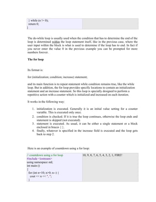 } while (n != 0);
return 0;
}
The do-while loop is usually used when the condition that has to determine the end of the
loop is determined within the loop statement itself, like in the previous case, where the
user input within the block is what is used to determine if the loop has to end. In fact if
you never enter the value 0 in the previous example you can be prompted for more
numbers forever.
The for loop
Its format is:
for (initialization; condition; increase) statement;
and its main function is to repeat statement while condition remains true, like the while
loop. But in addition, the for loop provides specific locations to contain an initialization
statement and an increase statement. So this loop is specially designed to perform a
repetitive action with a counter which is initialized and increased on each iteration.
It works in the following way:
1. initialization is executed. Generally it is an initial value setting for a counter
variable. This is executed only once.
2. condition is checked. If it is true the loop continues, otherwise the loop ends and
statement is skipped (not executed).
3. statement is executed. As usual, it can be either a single statement or a block
enclosed in braces { }.
4. finally, whatever is specified in the increase field is executed and the loop gets
back to step 2.

Here is an example of countdown using a for loop:
// countdown using a for loop
#include <iostream>
using namespace std;
int main ()
{
for (int n=10; n>0; n--) {
cout << n << ", ";
}

10, 9, 8, 7, 6, 5, 4, 3, 2, 1, FIRE!

 