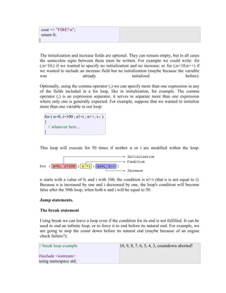 cout << "FIRE!n";
return 0;
}
The initialization and increase fields are optional. They can remain empty, but in all cases
the semicolon signs between them must be written. For example we could write: for
(;n<10;) if we wanted to specify no initialization and no increase; or for (;n<10;n++) if
we wanted to include an increase field but no initialization (maybe because the variable
was
already
initialized
before).
Optionally, using the comma operator (,) we can specify more than one expression in any
of the fields included in a for loop, like in initialization, for example. The comma
operator (,) is an expression separator, it serves to separate more than one expression
where only one is generally expected. For example, suppose that we wanted to initialize
more than one variable in our loop:
for ( n=0, i=100 ; n!=i ; n++, i-- )
{
// whatever here...
}
This loop will execute for 50 times if neither n or i are modified within the loop:

n starts with a value of 0, and i with 100, the condition is n!=i (that n is not equal to i).
Because n is increased by one and i decreased by one, the loop's condition will become
false after the 50th loop, when both n and i will be equal to 50.
Jump statements.
The break statement
Using break we can leave a loop even if the condition for its end is not fulfilled. It can be
used to end an infinite loop, or to force it to end before its natural end. For example, we
are going to stop the count down before its natural end (maybe because of an engine
check failure?):
// break loop example
#include <iostream>
using namespace std;

10, 9, 8, 7, 6, 5, 4, 3, countdown aborted!

 