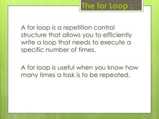 The for Loop :
A for loop is a repetition control
structure that allows you to efficiently
write a loop that needs to execute a
specific number of times.
A for loop is useful when you know how
many times a task is to be repeated.
 