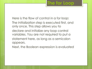 Here is the flow of control in a for loop:
The initialization step is executed first, and
only once. This step allows you to
declare and initialize any loop control
variables. You are not required to put a
statement here, as long as a semicolon
appears.
Next, the Boolean expression is evaluated
The for Loop
 