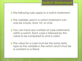  The following rules apply to a switch statement:
 The variable used in a switch statement can
only be a byte, short, int, or char.
 You can have any number of case statements
within a switch. Each case is followed by the
value to be compared to and a colon.
 The value for a case must be the same data
type as the variable in the switch and it must be
a constant or a literal.
Switch Statement
 