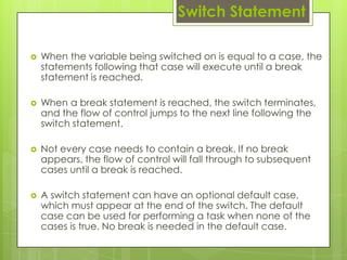  When the variable being switched on is equal to a case, the
statements following that case will execute until a break
statement is reached.
 When a break statement is reached, the switch terminates,
and the flow of control jumps to the next line following the
switch statement.
 Not every case needs to contain a break. If no break
appears, the flow of control will fall through to subsequent
cases until a break is reached.
 A switch statement can have an optional default case,
which must appear at the end of the switch. The default
case can be used for performing a task when none of the
cases is true. No break is needed in the default case.
Switch Statement
 