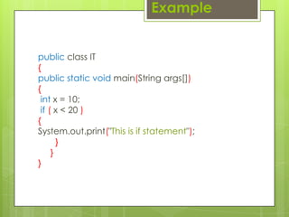 public class IT
{
public static void main(String args[])
{
int x = 10;
if ( x < 20 )
{
System.out.print("This is if statement");
}
}
}
Example
 