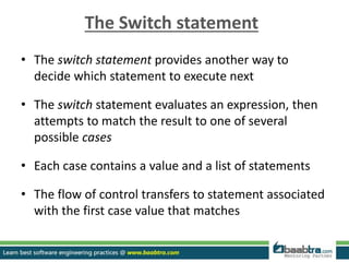 The Switch statement
• The switch statement provides another way to
decide which statement to execute next
• The switch statement evaluates an expression, then
attempts to match the result to one of several
possible cases
• Each case contains a value and a list of statements
• The flow of control transfers to statement associated
with the first case value that matches
 