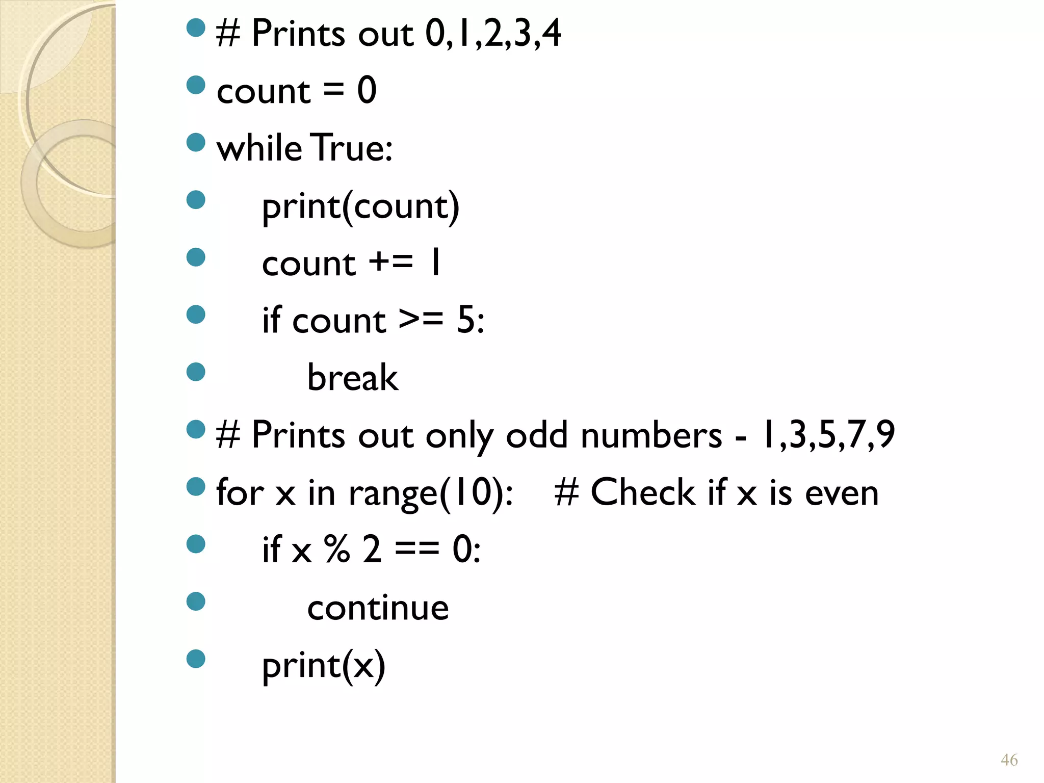 # Prints out 0,1,2,3,4
count = 0
while True:
 print(count)
 count += 1
 if count >= 5:
 break
# Prints out only odd numbers - 1,3,5,7,9
for x in range(10): # Check if x is even
 if x % 2 == 0:
 continue
 print(x)
46
 