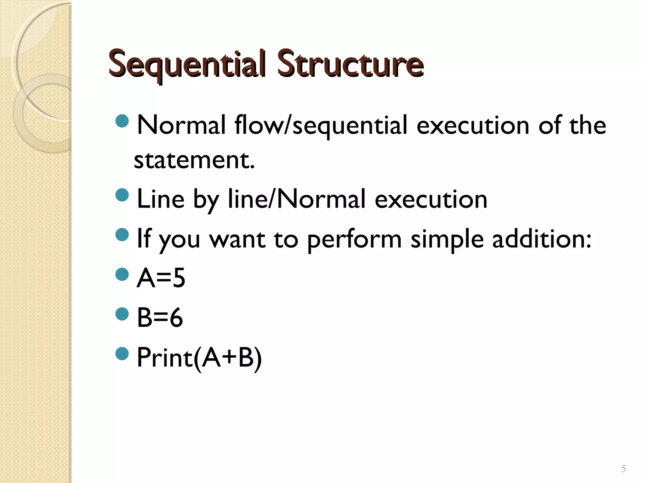 Sequential StructureSequential Structure
Normal flow/sequential execution of the
statement.
Line by line/Normal execution
If you want to perform simple addition:
A=5
B=6
Print(A+B)
5
 