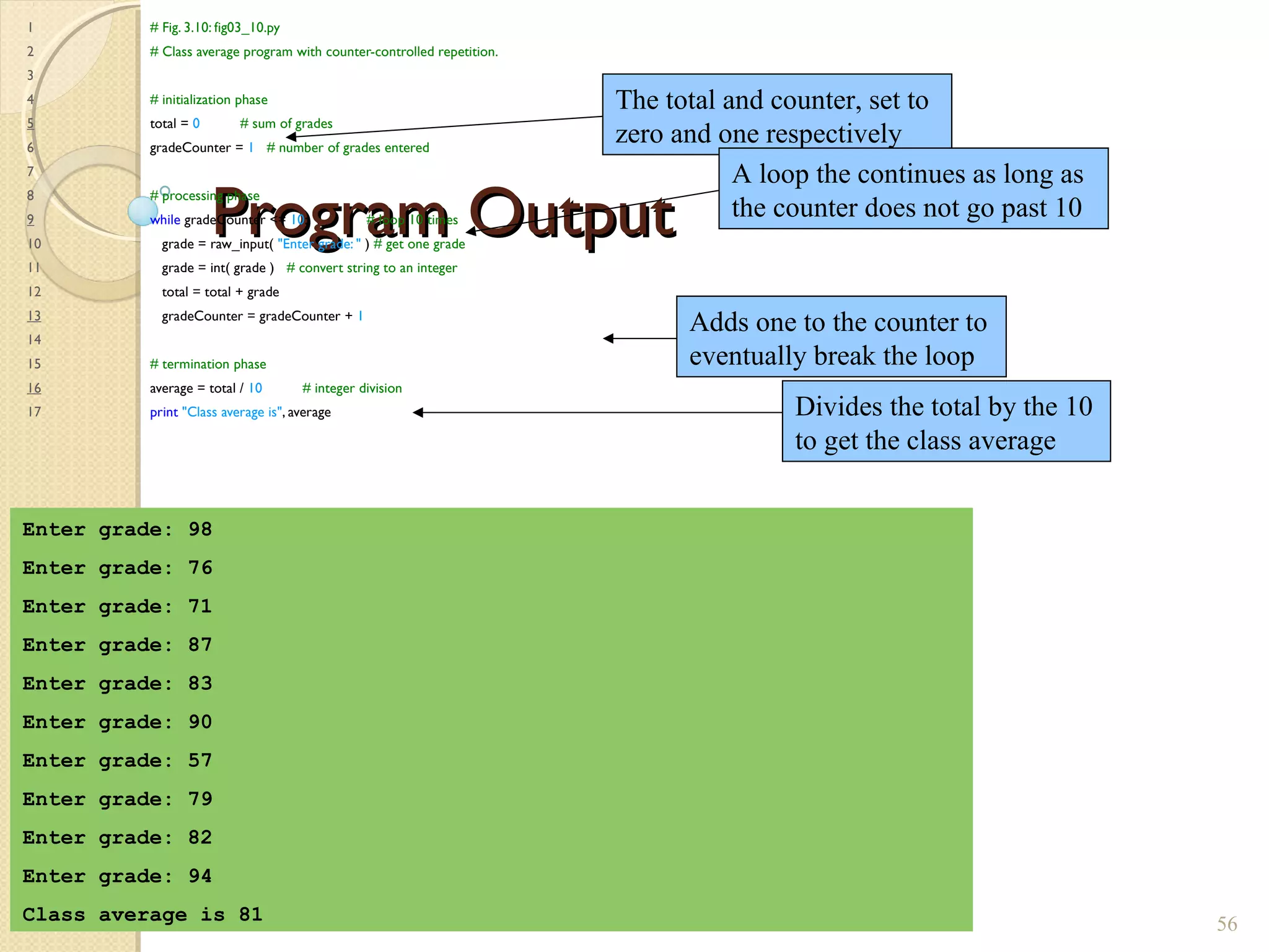 Program OutputProgram Output
1 # Fig. 3.10: fig03_10.py
2 # Class average program with counter-controlled repetition.
3
4 # initialization phase
5 total = 0 # sum of grades
6 gradeCounter = 1 # number of grades entered
7
8 # processing phase
9 while gradeCounter <= 10: # loop 10 times
10 grade = raw_input( "Enter grade: " ) # get one grade
11 grade = int( grade ) # convert string to an integer
12 total = total + grade
13 gradeCounter = gradeCounter + 1
14
15 # termination phase
16 average = total / 10 # integer division
17 print "Class average is", average
56
Enter grade: 98
Enter grade: 76
Enter grade: 71
Enter grade: 87
Enter grade: 83
Enter grade: 90
Enter grade: 57
Enter grade: 79
Enter grade: 82
Enter grade: 94
Class average is 81
The total and counter, set to
zero and one respectively
A loop the continues as long as
the counter does not go past 10
Adds one to the counter to
eventually break the loop
Divides the total by the 10
to get the class average
 