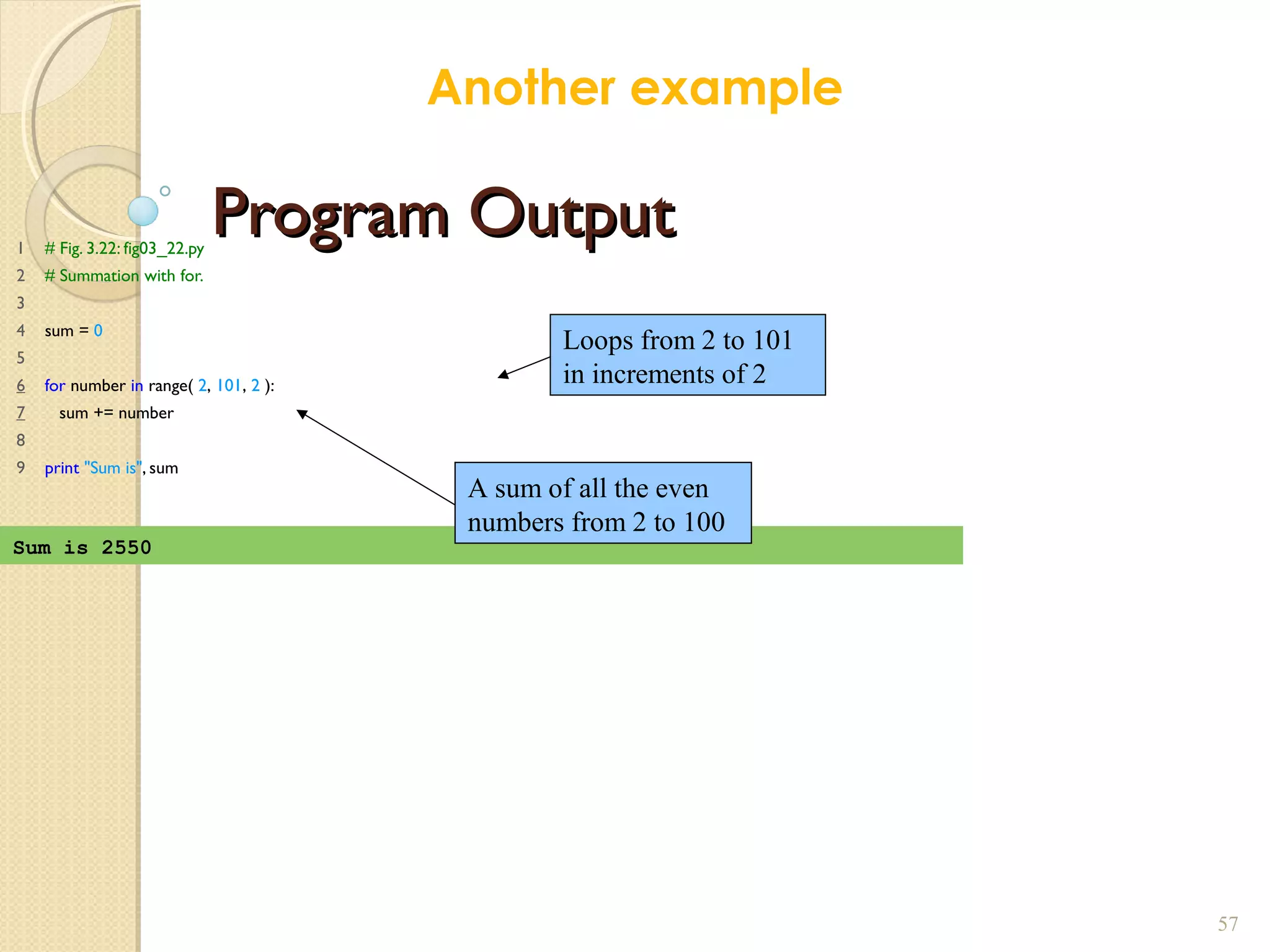 Program OutputProgram Output1 # Fig. 3.22: fig03_22.py
2 # Summation with for.
3
4 sum = 0
5
6 for number in range( 2, 101, 2 ):
7 sum += number
8
9 print "Sum is", sum
57
Sum is 2550
Loops from 2 to 101
in increments of 2
A sum of all the even
numbers from 2 to 100
Another example
 