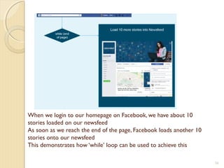When we login to our homepage on Facebook, we have about 10
stories loaded on our newsfeed
As soon as we reach the end of the page, Facebook loads another 10
stories onto our newsfeed
This demonstrates how ‘while’ loop can be used to achieve this
34
 