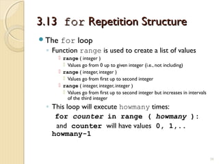 3.133.13 forfor Repetition StructureRepetition Structure
The for loop
◦ Function range is used to create a list of values
 range ( integer )
 Values go from 0 up to given integer (i.e., not including)
 range ( integer, integer )
 Values go from first up to second integer
 range ( integer, integer, integer )
 Values go from first up to second integer but increases in intervals
of the third integer
◦ This loop will execute howmany times:
for counter in range ( howmany ):
and counter will have values 0, 1,..
howmany-1
39
 