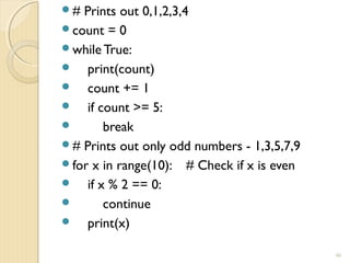 # Prints out 0,1,2,3,4
count = 0
while True:
 print(count)
 count += 1
 if count >= 5:
 break
# Prints out only odd numbers - 1,3,5,7,9
for x in range(10): # Check if x is even
 if x % 2 == 0:
 continue
 print(x)
46
 