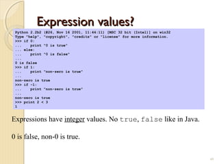 Expression values?Expression values?
49
Python 2.2b2 (#26, Nov 16 2001, 11:44:11) [MSC 32 bit (Intel)] on win32
Type "help", "copyright", "credits" or "license" for more information.
>>> if 0:
... print "0 is true"
... else:
... print "0 is false"
...
0 is false
>>> if 1:
... print "non-zero is true"
...
non-zero is true
>>> if -1:
... print "non-zero is true"
...
non-zero is true
>>> print 2 < 3
1
Expressions have integer values. No true, false like in Java.
0 is false, non-0 is true.
 