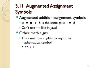 3.11 Augmented Assignment3.11 Augmented Assignment
SymbolsSymbols
Augmented addition assignment symbols
◦ x = x + 5 is the same as x += 5
◦ Can’t use ++ like in Java!
Other math signs
◦ The same rule applies to any other
mathematical symbol
*, **, /, %
53
 