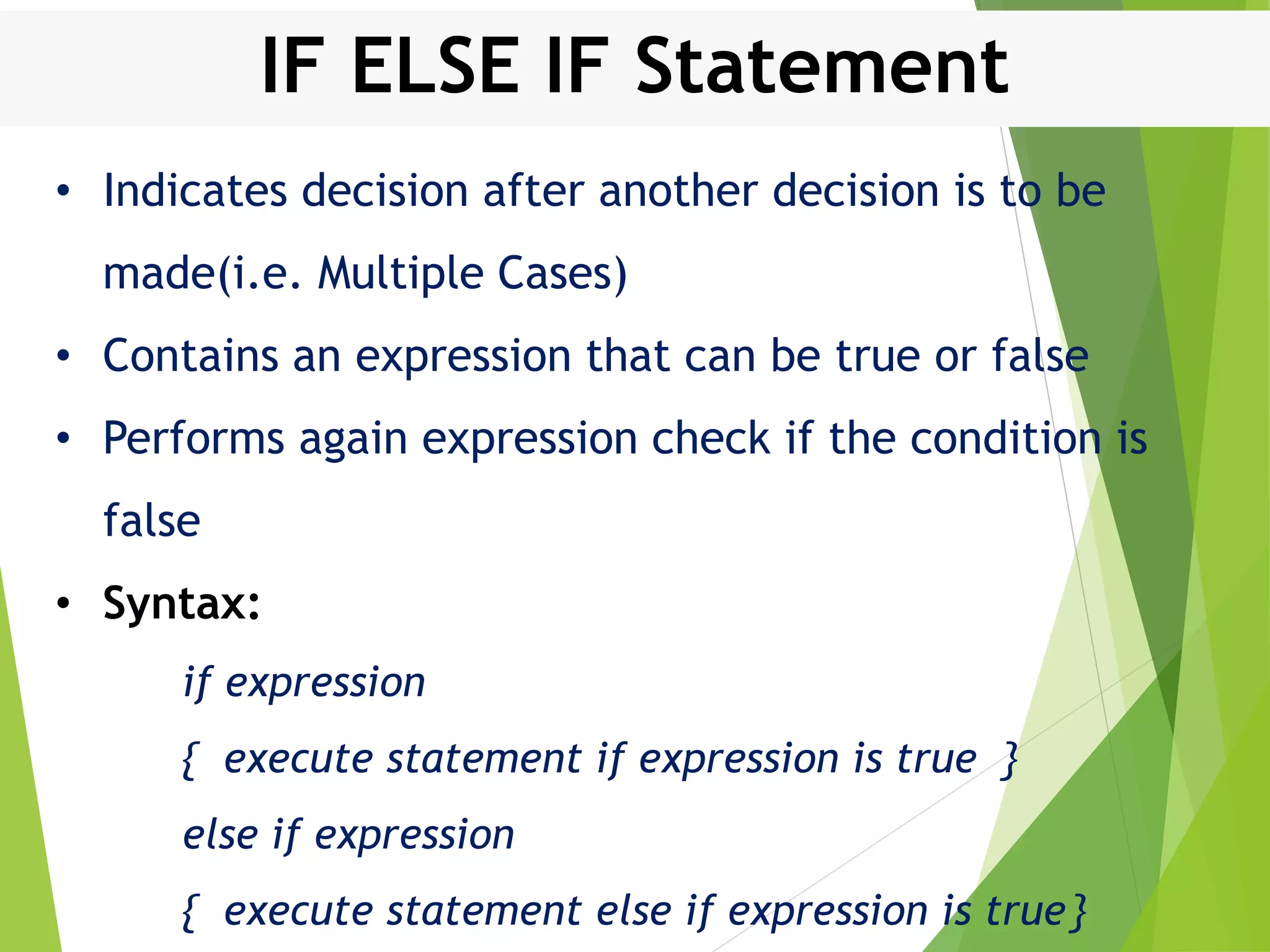 IF ELSE IF Statement • Indicates decision after another decision is to be made(i.e. Multiple Cases) • Contains an expression that can be true or false • Performs again expression check if the condition is false • Syntax: if expression { execute statement if expression is true } else if expression { execute statement else if expression is true} 