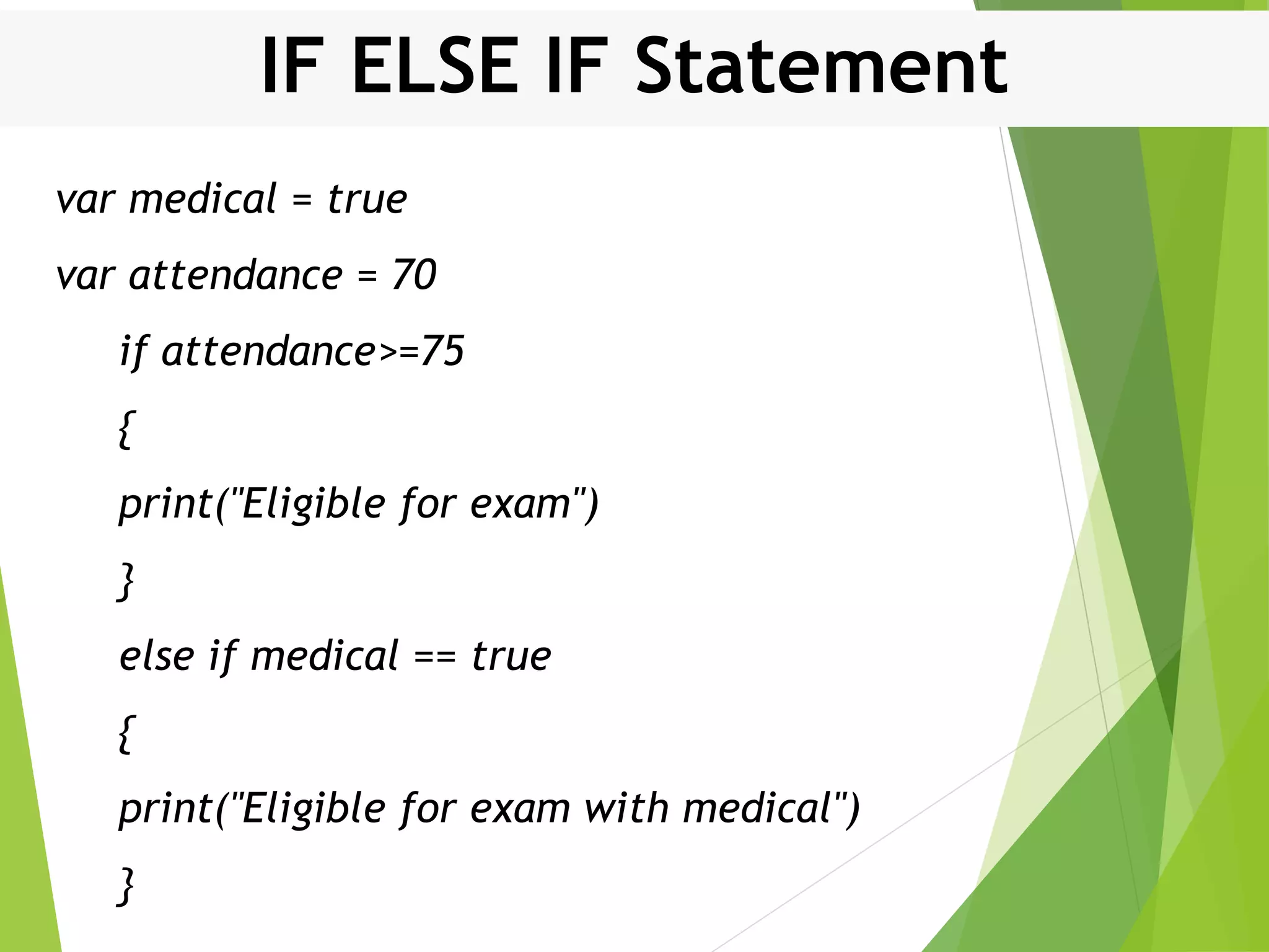 IF ELSE IF Statement var medical = true var attendance = 70 if attendance>=75 { print("Eligible for exam") } else if medical == true { print("Eligible for exam with medical") } 