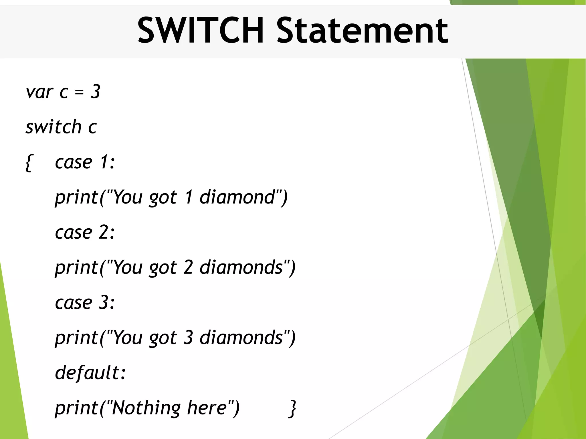 SWITCH Statement var c = 3 switch c { case 1: print("You got 1 diamond") case 2: print("You got 2 diamonds") case 3: print("You got 3 diamonds") default: print("Nothing here") } 