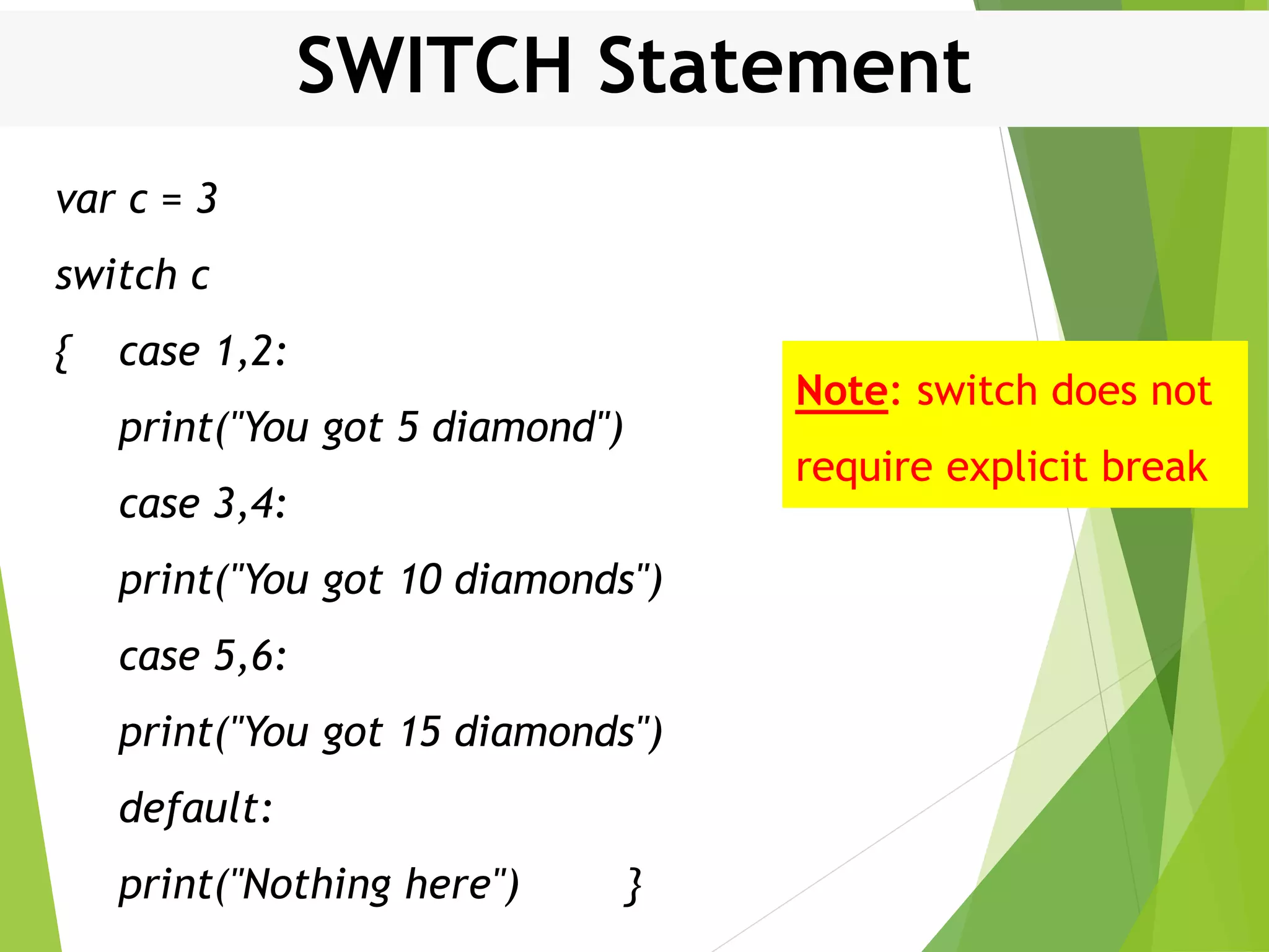SWITCH Statement var c = 3 switch c { case 1,2: print("You got 5 diamond") case 3,4: print("You got 10 diamonds") case 5,6: print("You got 15 diamonds") default: print("Nothing here") } Note: switch does not require explicit break 