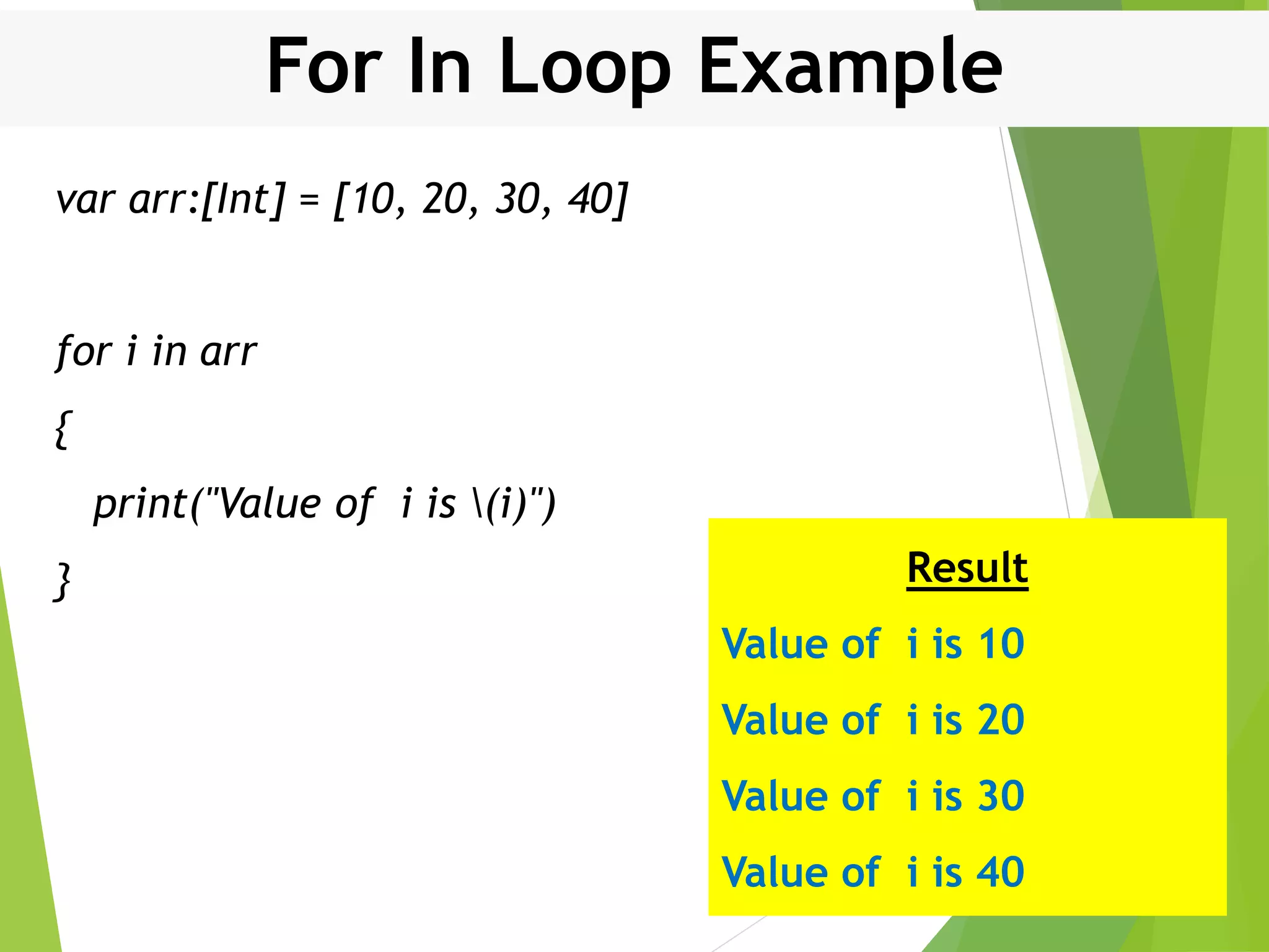 For In Loop Example var arr:[Int] = [10, 20, 30, 40] for i in arr { print("Value of i is (i)") } Result Value of i is 10 Value of i is 20 Value of i is 30 Value of i is 40 