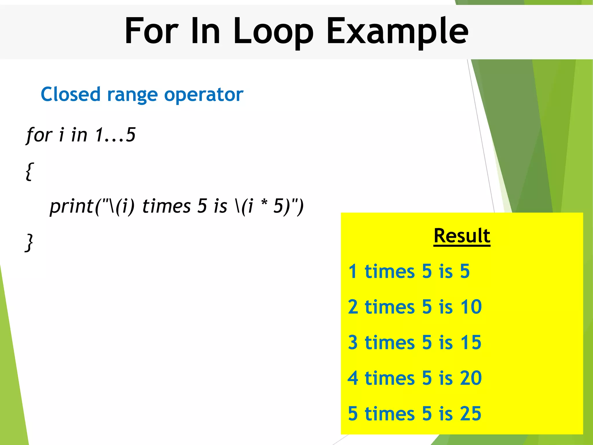 For In Loop Example for i in 1...5 { print("(i) times 5 is (i * 5)") } Result 1 times 5 is 5 2 times 5 is 10 3 times 5 is 15 4 times 5 is 20 5 times 5 is 25 Closed range operator 