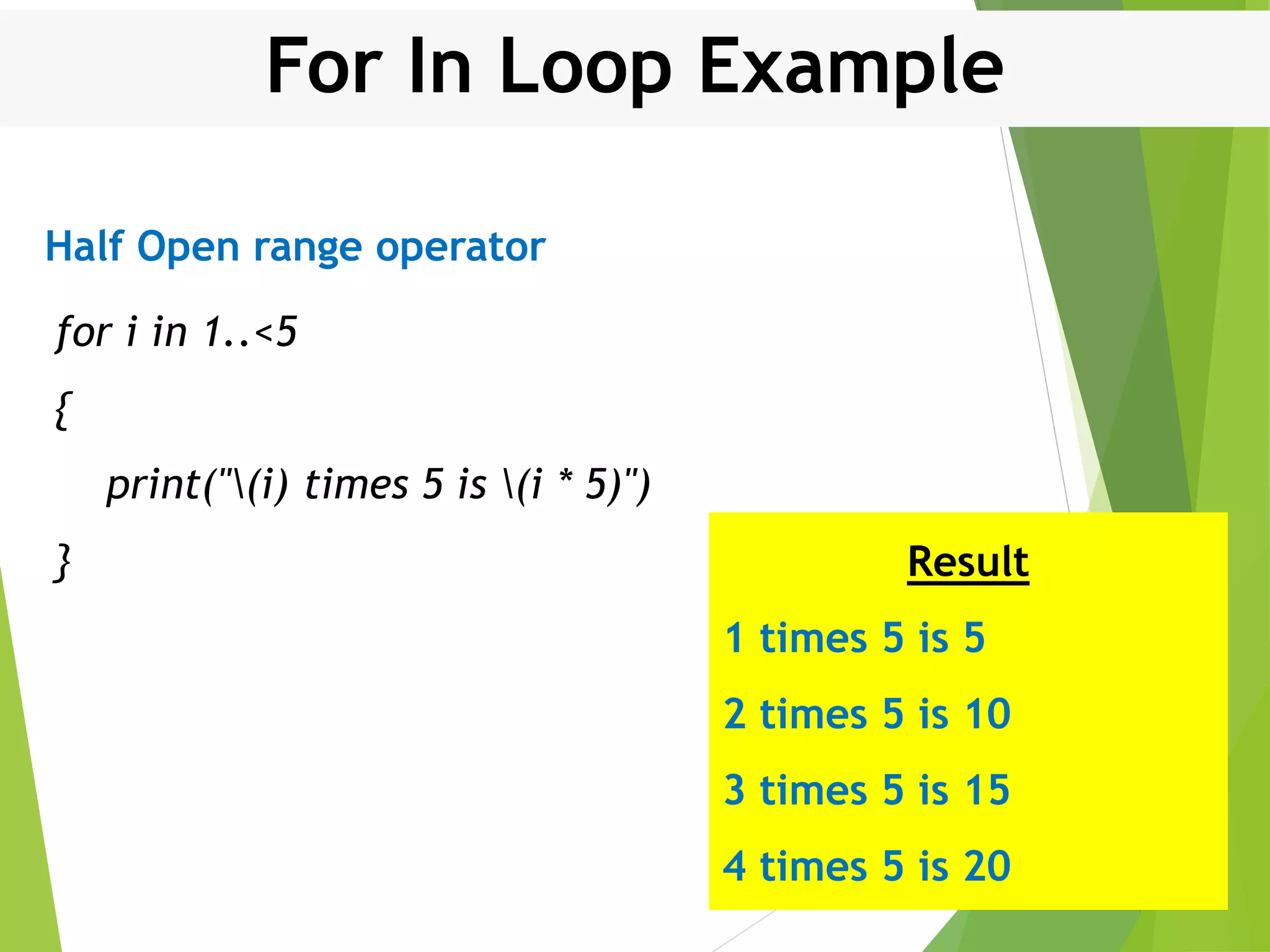 For In Loop Example for i in 1..<5 { print("(i) times 5 is (i * 5)") } Result 1 times 5 is 5 2 times 5 is 10 3 times 5 is 15 4 times 5 is 20 Half Open range operator 