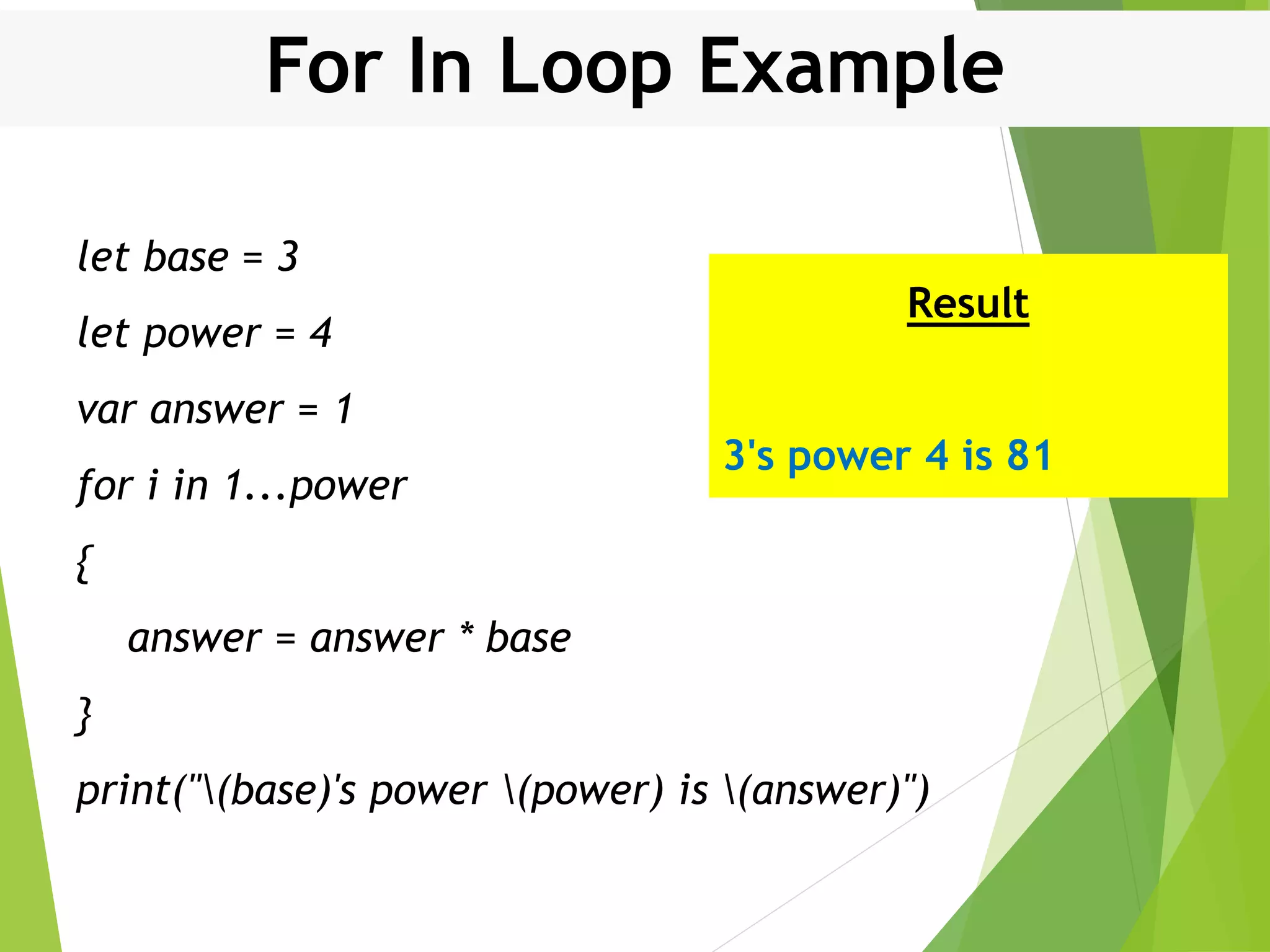 For In Loop Example let base = 3 let power = 4 var answer = 1 for i in 1...power { answer = answer * base } print("(base)'s power (power) is (answer)") Result 3's power 4 is 81 