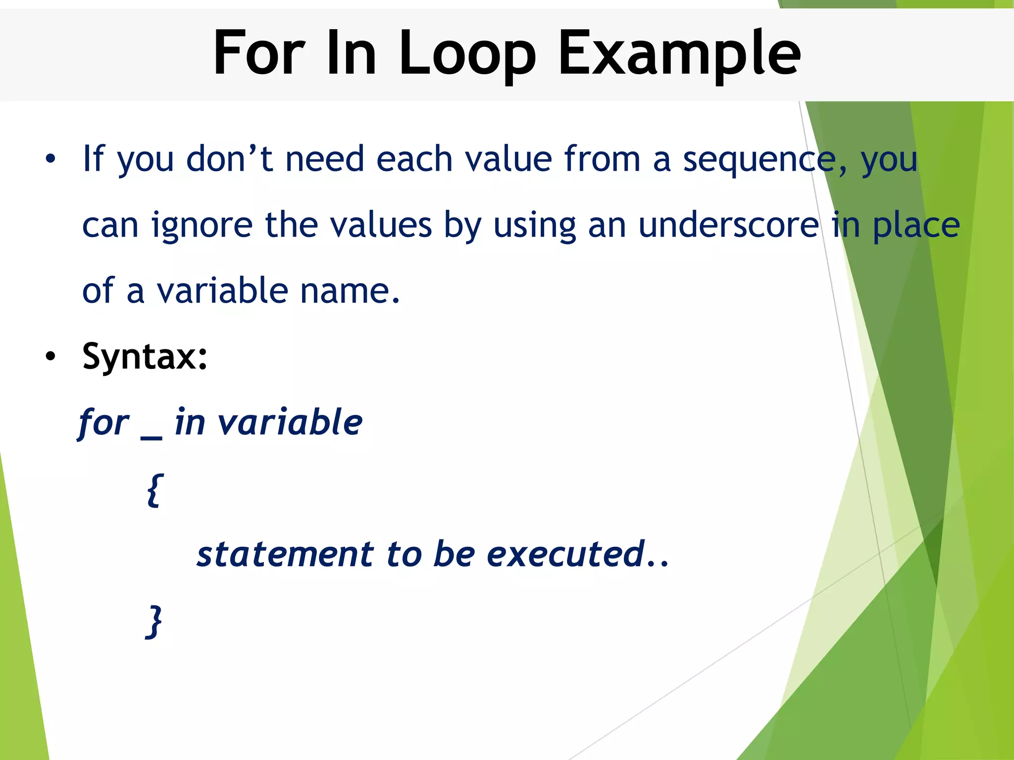 For In Loop Example • If you don’t need each value from a sequence, you can ignore the values by using an underscore in place of a variable name. • Syntax: for _ in variable { statement to be executed.. } 