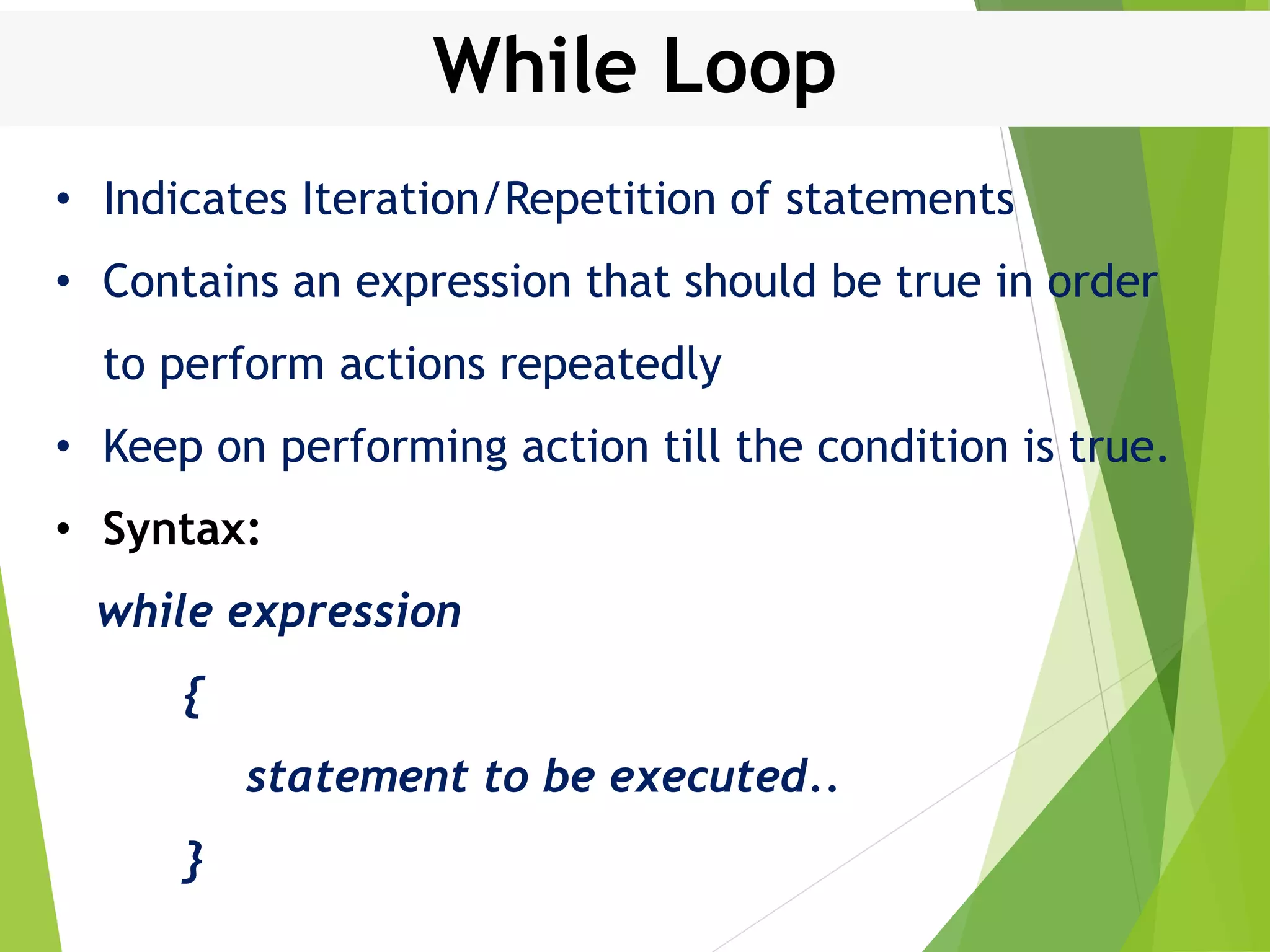 While Loop • Indicates Iteration/Repetition of statements • Contains an expression that should be true in order to perform actions repeatedly • Keep on performing action till the condition is true. • Syntax: while expression { statement to be executed.. } 