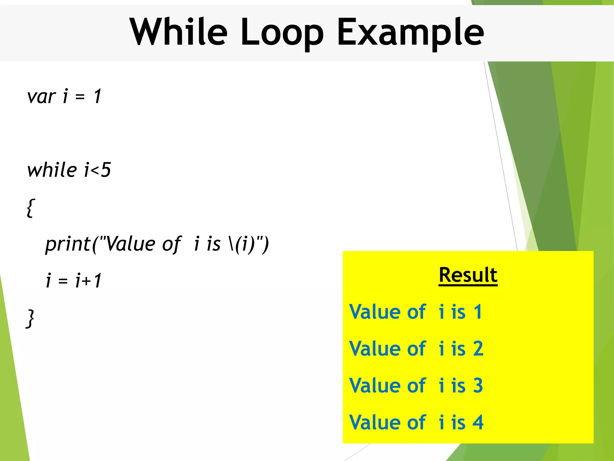 While Loop Example var i = 1 while i<5 { print("Value of i is (i)") i = i+1 } Result Value of i is 1 Value of i is 2 Value of i is 3 Value of i is 4 