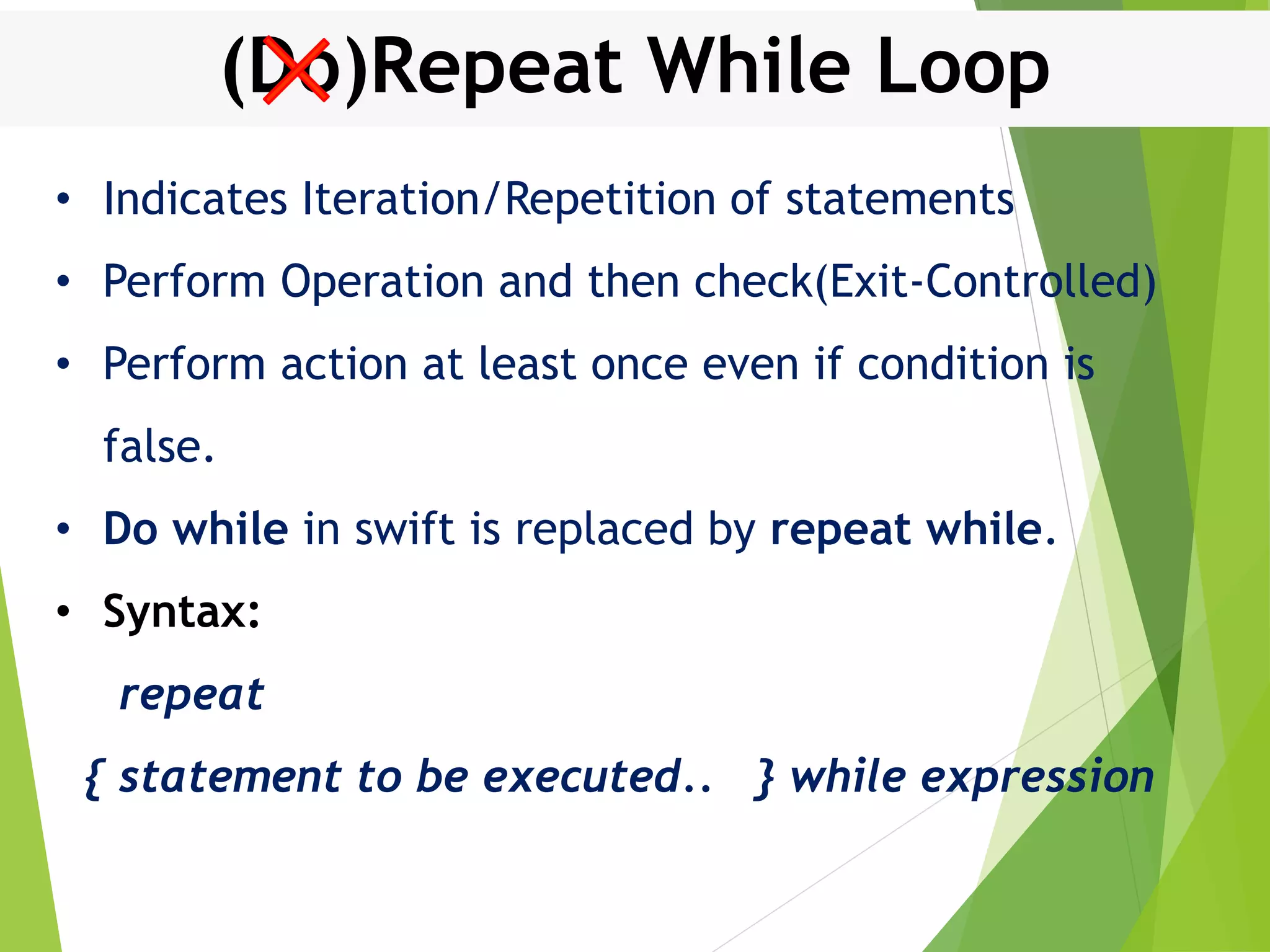 (Do)Repeat While Loop • Indicates Iteration/Repetition of statements • Perform Operation and then check(Exit-Controlled) • Perform action at least once even if condition is false. • Do while in swift is replaced by repeat while. • Syntax: repeat { statement to be executed.. } while expression 