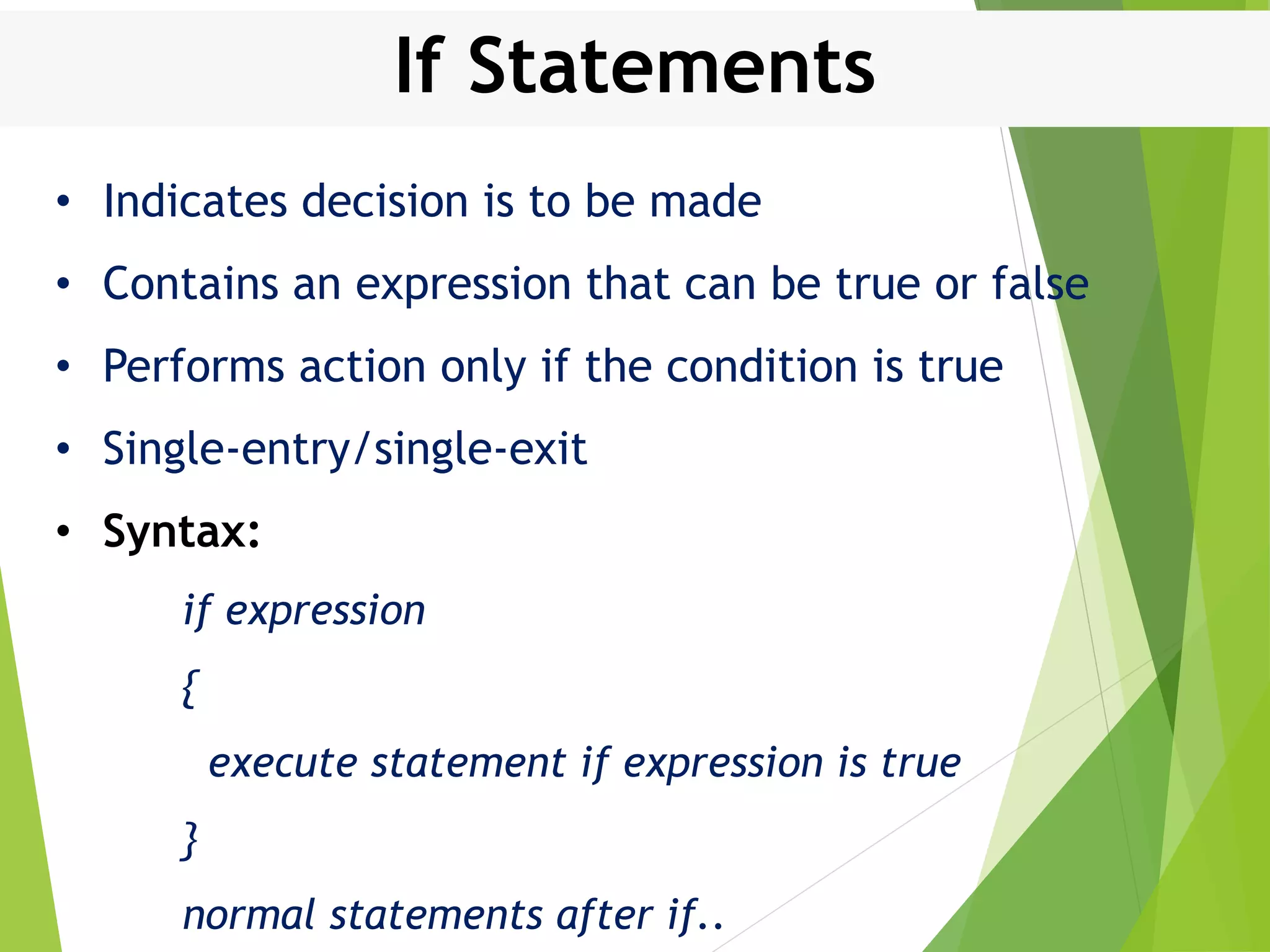 If Statements • Indicates decision is to be made • Contains an expression that can be true or false • Performs action only if the condition is true • Single-entry/single-exit • Syntax: if expression { execute statement if expression is true } normal statements after if.. 
